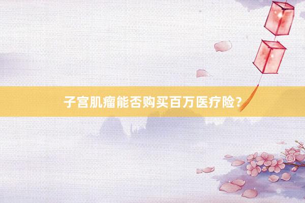 子宫肌瘤能否购买百万医疗险？